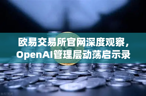 欧易交易所官网深度观察，OpenAI管理层动荡启示录—从Sam Altman被解雇到复职的48小时