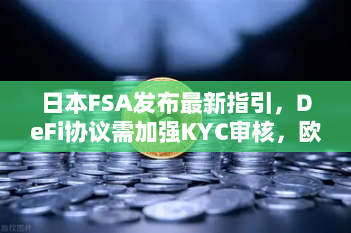 日本FSA发布最新指引，DeFi协议需加强KYC审核，欧易交易所合规化进程加速