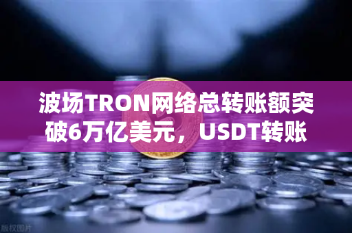 波场TRON网络总转账额突破6万亿美元，USDT转账量领跑全球，欧易交易所生态助力数字资产流通