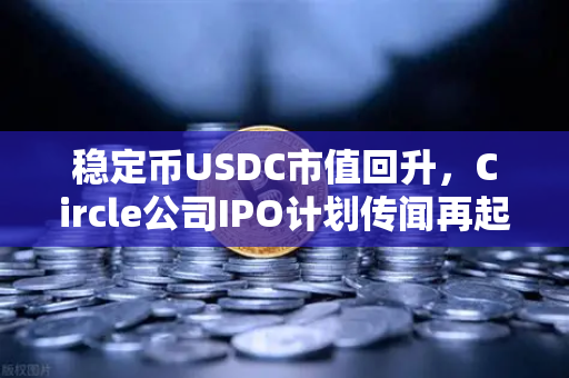 稳定币USDC市值回升，Circle公司IPO计划传闻再起，加密市场信心回暖信号？