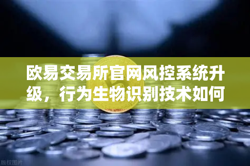 欧易交易所官网风控系统升级，行为生物识别技术如何守护你的数字资产安全？