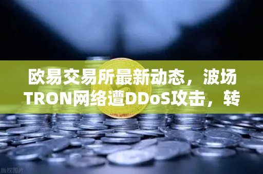 欧易交易所最新动态，波场TRON网络遭DDoS攻击，转账延迟数小时深度解析