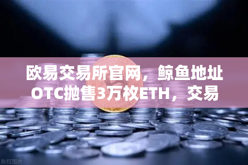 欧易交易所官网，鲸鱼地址OTC抛售3万枚ETH，交易量异常预警深度分析