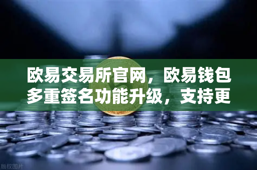 欧易交易所官网，欧易钱包多重签名功能升级，支持更多签名方与自定义规则，安全再进阶