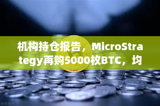 机构持仓报告，MicroStrategy再购5000枚BTC，均价成本上移—数字资产市场格局生变