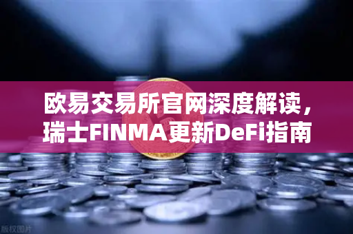 欧易交易所官网深度解读，瑞士FINMA更新DeFi指南，去中心化协议也需指定合规联系人
