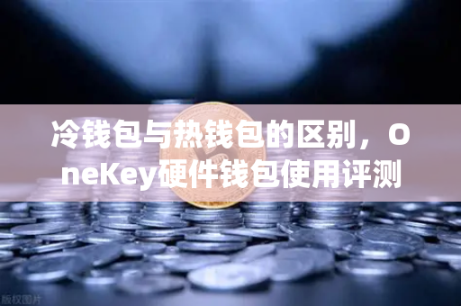 冷钱包与热钱包的区别，OneKey硬件钱包使用评测