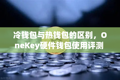 冷钱包与热钱包的区别，OneKey硬件钱包使用评测 数字资产安全存储的终极选择