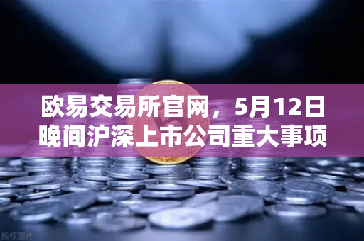欧易交易所官网，5月12日晚间沪深上市公司重大事项公告最新快递，涉币概念股东态深度解析