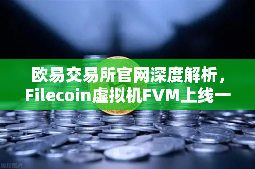 欧易交易所官网深度解析，Filecoin虚拟机FVM上线一周年，存储算力市场繁荣回顾