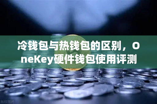 冷钱包与热钱包的区别，OneKey硬件钱包使用评测