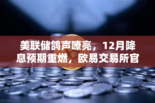 美联储鸽声嘹亮，12月降息预期重燃，欧易交易所官网解读加密市场新风向
