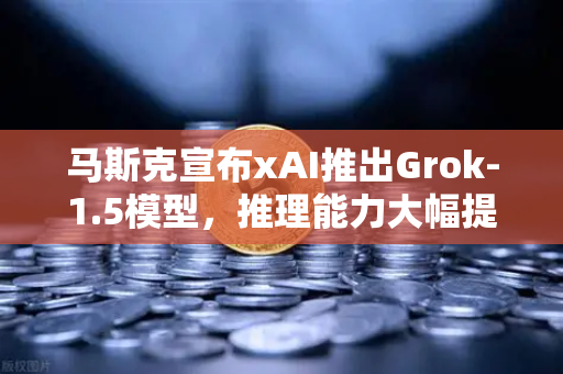 马斯克宣布xAI推出Grok-1.5模型，推理能力大幅提升，AI竞争再升级