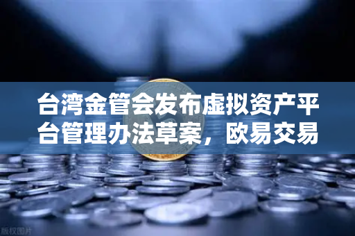 台湾金管会发布虚拟资产平台管理办法草案，欧易交易所合规化进程加速