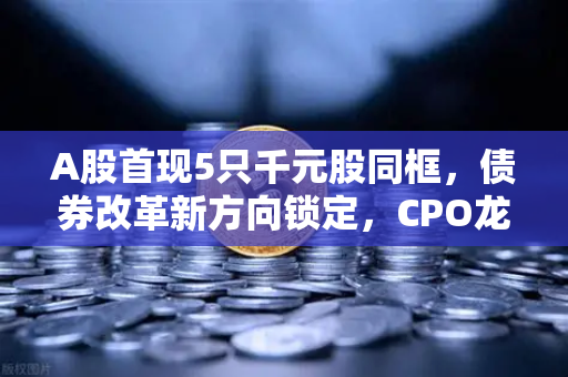 A股首现5只千元股同框，债券改革新方向锁定，CPO龙头强势晋级市场主线