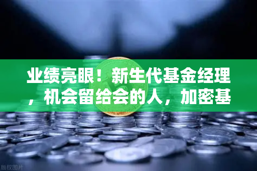 业绩亮眼！新生代基金经理，机会留给会的人，加密基金表现如何