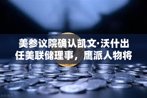 美参议院确认凯文·沃什出任美联储理事，鹰派人物将如何影响降息预期？