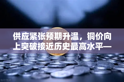 供应紧张预期升温，铜价向上突破接近历史最高水平—全球铜市迎来超级周期？