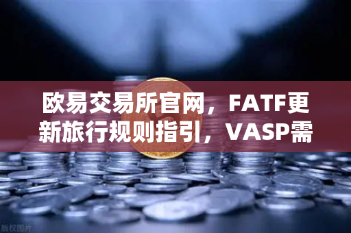 欧易交易所官网，FATF更新旅行规则指引，VASP需共享受益所有人信息详解
