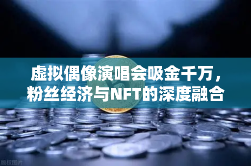 虚拟偶像演唱会吸金千万，粉丝经济与NFT的深度融合革命