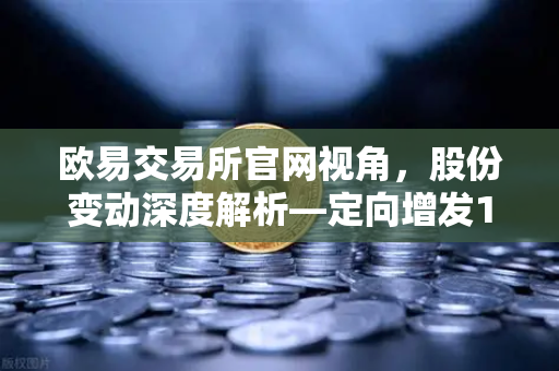 欧易交易所官网视角，股份变动深度解析—定向增发1家、增发预案4家、股份上市49家