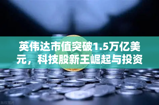 英伟达市值突破1.5万亿美元，科技股新王崛起与投资新机遇