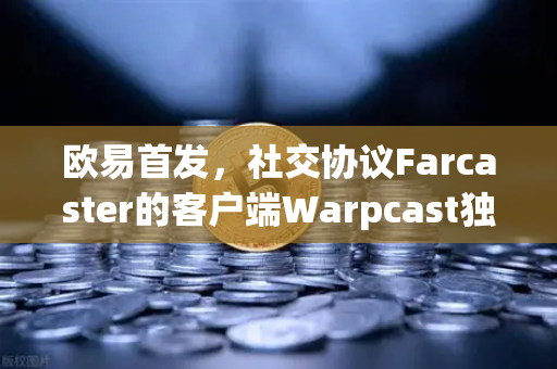 欧易首发，社交协议Farcaster的客户端Warpcast独家上线—Web3社交赛道迎来新变量