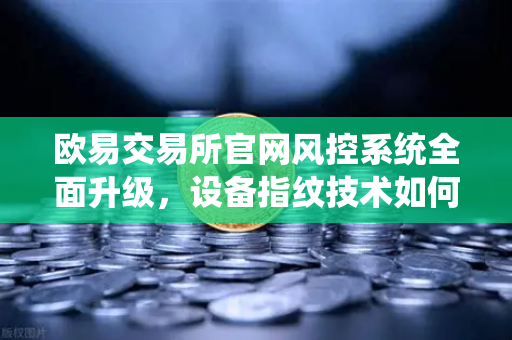 欧易交易所官网风控系统全面升级，设备指纹技术如何精准侦测异常登录？