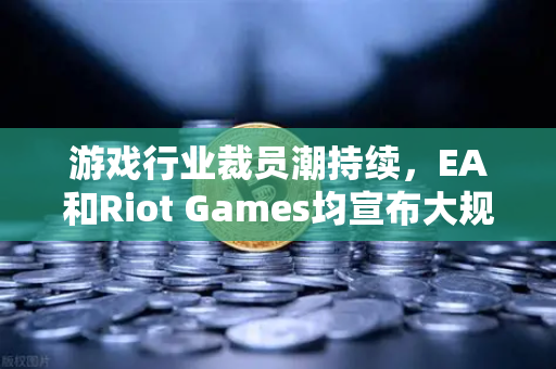 游戏行业裁员潮持续，EA和Riot Games均宣布大规模裁员，欧易交易所官网揭示数字娱乐新趋势