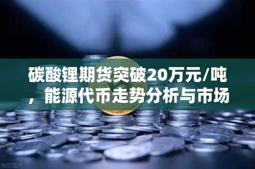 碳酸锂期货突破20万元/吨，能源代币走势分析与市场前瞻