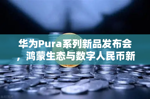 华为Pura系列新品发布会，鸿蒙生态与数字人民币新联动，重塑支付未来