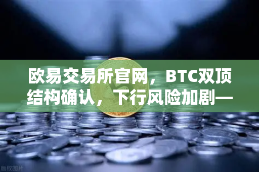 欧易交易所官网，BTC双顶结构确认，下行风险加剧—技术面深度解析与后市策略