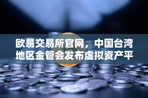 欧易交易所官网，中国台湾地区金管会发布虚拟资产平台及交易业务管理办法草案，行业合规化加速