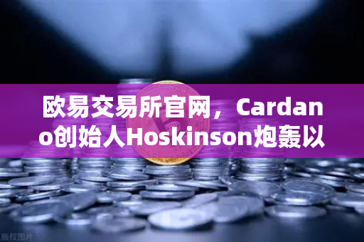 欧易交易所官网，Cardano创始人Hoskinson炮轰以太坊路线图缺乏创新，区块链技术路线之争再升级