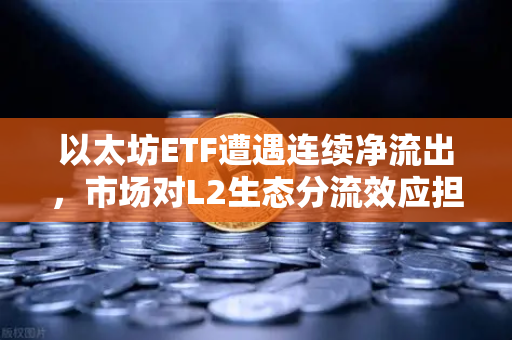 以太坊ETF遭遇连续净流出，市场对L2生态分流效应担忧加剧