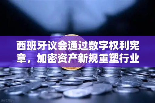 西班牙议会通过数字权利宪章，加密资产新规重塑行业格局