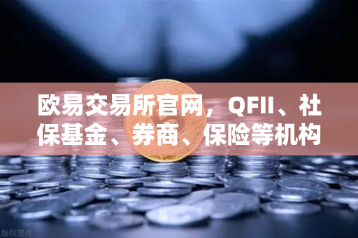 欧易交易所官网，QFII、社保基金、券商、保险等机构重仓股出炉，含多家涉币概念股深度解析