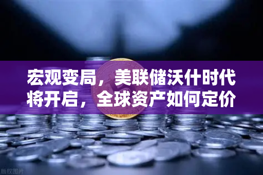 宏观变局，美联储沃什时代将开启，全球资产如何定价
