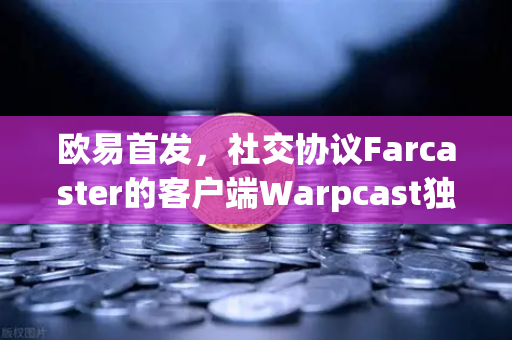 欧易首发，社交协议Farcaster的客户端Warpcast独家上线—Web3社交新纪元的钥匙
