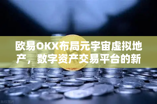 欧易OKX布局元宇宙虚拟地产，数字资产交易平台的新征途