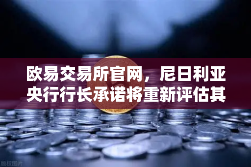 欧易交易所官网，尼日利亚央行行长承诺将重新评估其对加密货币的立场，全球监管风向或将转变