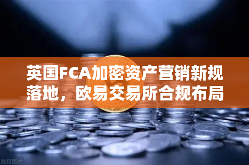 英国FCA加密资产营销新规落地，欧易交易所合规布局迎来关键窗口期