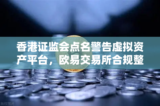香港证监会点名警告虚拟资产平台，欧易交易所合规整改势在必行