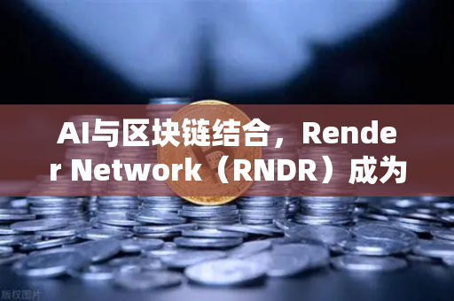 AI与区块链结合，Render Network（RNDR）成为AI算力龙头
