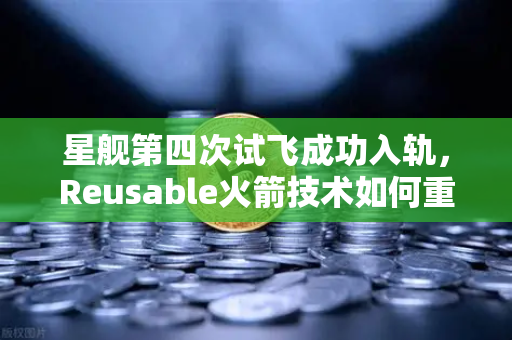 星舰第四次试飞成功入轨，Reusable火箭技术如何重塑航天未来？