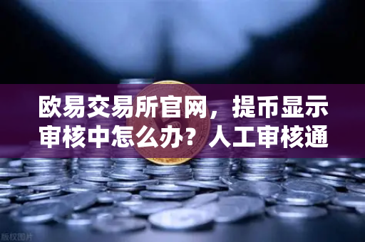 欧易交易所官网，提币显示审核中怎么办？人工审核通常需要多久？