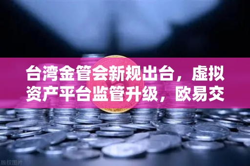 台湾金管会新规出台，虚拟资产平台监管升级，欧易交易所如何应对？