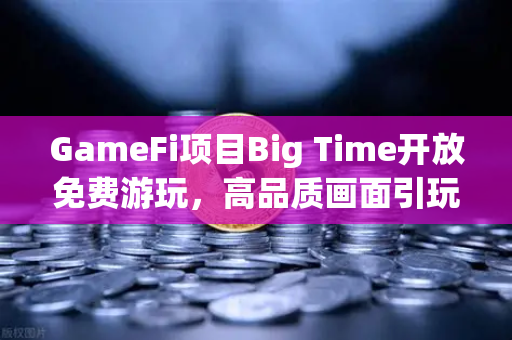 GameFi项目Big Time开放免费游玩，高品质画面引玩家关注，欧易交易所生态再添新活力