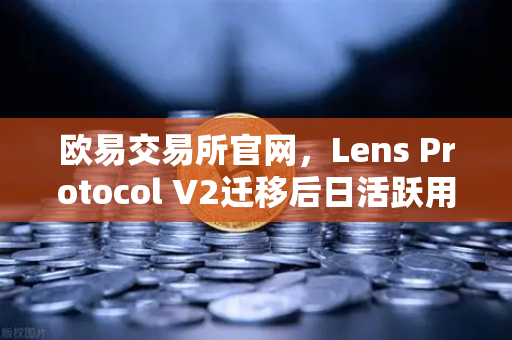 欧易交易所官网，Lens Protocol V2迁移后日活跃用户数增长300%的深度解析