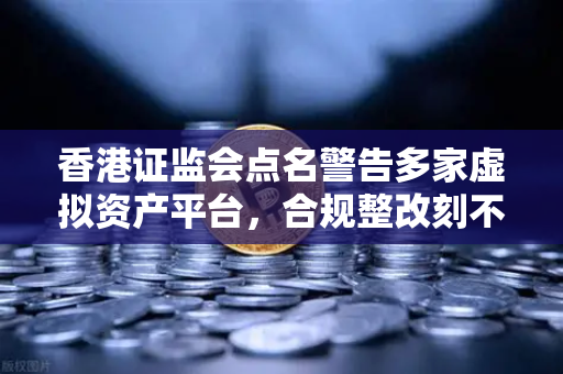 香港证监会点名警告多家虚拟资产平台，合规整改刻不容缓